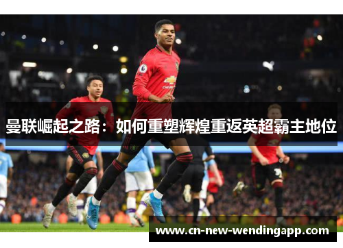 曼联崛起之路：如何重塑辉煌重返英超霸主地位