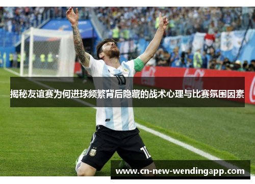 揭秘友谊赛为何进球频繁背后隐藏的战术心理与比赛氛围因素