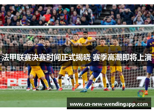 法甲联赛决赛时间正式揭晓 赛季高潮即将上演