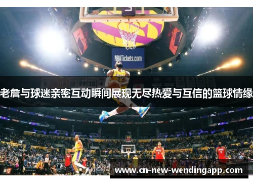 老詹与球迷亲密互动瞬间展现无尽热爱与互信的篮球情缘