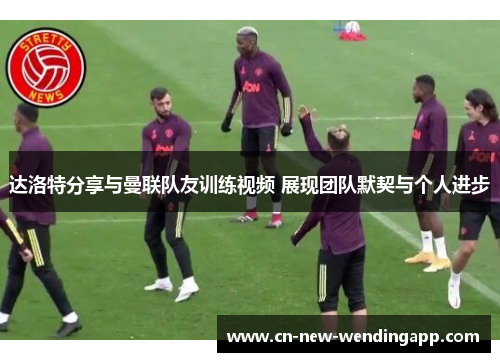 达洛特分享与曼联队友训练视频 展现团队默契与个人进步