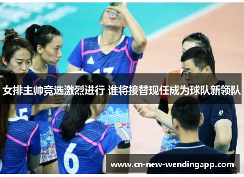 女排主帅竞选激烈进行 谁将接替现任成为球队新领队