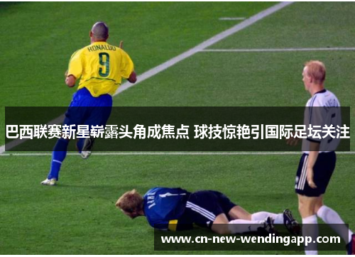巴西联赛新星崭露头角成焦点 球技惊艳引国际足坛关注