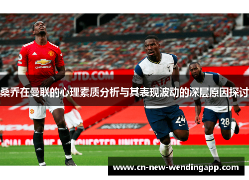 桑乔在曼联的心理素质分析与其表现波动的深层原因探讨