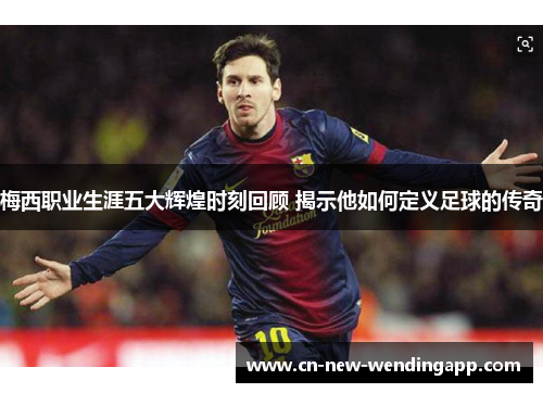 梅西职业生涯五大辉煌时刻回顾 揭示他如何定义足球的传奇