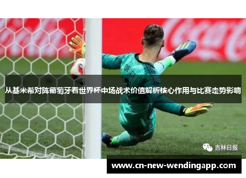 从基米希对阵葡萄牙看世界杯中场战术价值解析核心作用与比赛走势影响