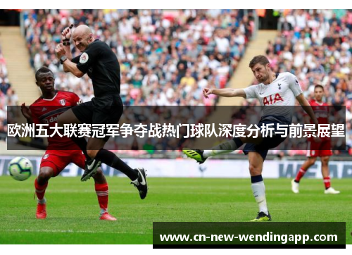欧洲五大联赛冠军争夺战热门球队深度分析与前景展望