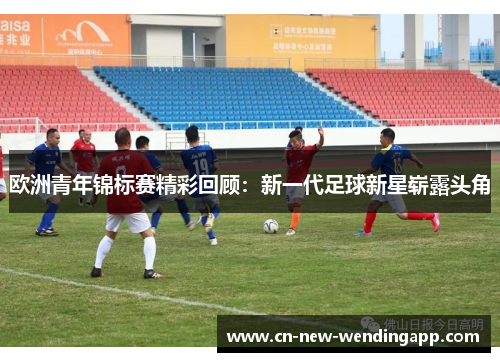 欧洲青年锦标赛精彩回顾：新一代足球新星崭露头角