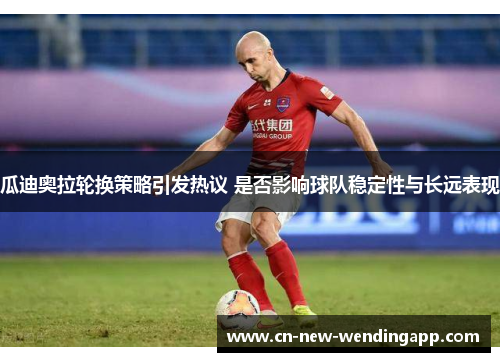 瓜迪奥拉轮换策略引发热议 是否影响球队稳定性与长远表现