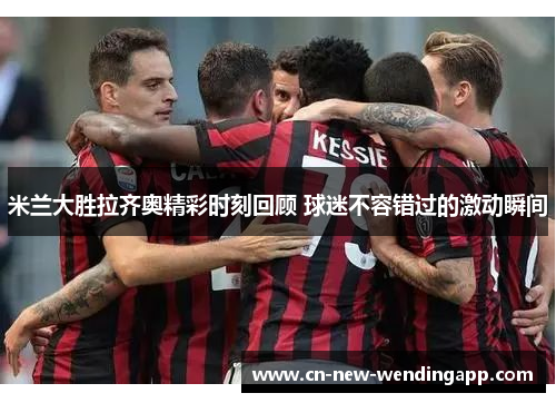 米兰大胜拉齐奥精彩时刻回顾 球迷不容错过的激动瞬间