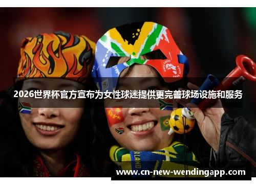 2026世界杯官方宣布为女性球迷提供更完善球场设施和服务
