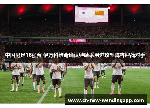 中国男足18强赛 伊万科维奇确认继续采用进攻型阵容迎战对手
