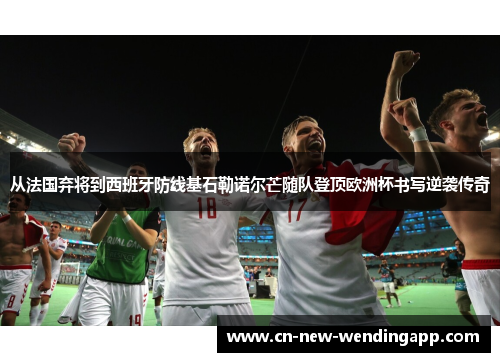 从法国弃将到西班牙防线基石勒诺尔芒随队登顶欧洲杯书写逆袭传奇