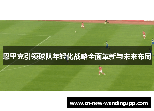 恩里克引领球队年轻化战略全面革新与未来布局